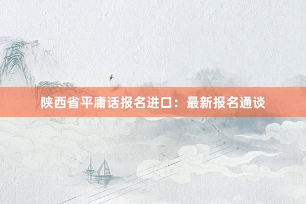 陕西省平庸话报名进口：最新报名通谈
