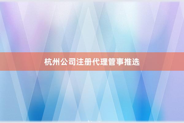 杭州公司注册代理管事推选