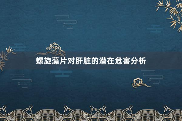 螺旋藻片对肝脏的潜在危害分析